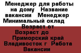 Менеджер для работы на дому › Название вакансии ­ Менеджер › Минимальный оклад ­ 30 000 › Возраст от ­ 18 › Возраст до ­ 75 - Приморский край, Владивосток г. Работа » Вакансии   